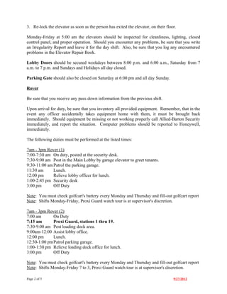 3. Re-lock the elevator as soon as the person has exited the elevator, on their floor.

Monday-Friday at 5:00 am the elevators should be inspected for cleanliness, lighting, closed
control panel, and proper operation. Should you encounter any problems, be sure that you write
an Irregularity Report and leave it for the day shift. Also, be sure that you log any encountered
problems in the Elevator Repair Book.

Lobby Doors should be secured weekdays between 8:00 p.m. and 6:00 a.m., Saturday from 7
a.m. to 7 p.m. and Sundays and Holidays all day closed.

Parking Gate should also be closed on Saturday at 6:00 pm and all day Sunday.

Rover

Be sure that you receive any pass-down information from the previous shift.

Upon arrival for duty, be sure that you inventory all provided equipment. Remember, that in the
event any officer accidentally takes equipment home with them, it must be brought back
immediately. Should equipment be missing or not working properly call Allied-Barton Security
immediately, and report the situation. Computer problems should be reported to Honeywell,
immediately.

The following duties must be performed at the listed times:

7am - 3pm Rover (1)
7:00-7:30 am On duty, posted at the security desk.
7:30-9:00 am Post in the Main Lobby by garage elevator to greet tenants.
9:30-11:00 am Patrol the parking garage.
11:30 am      Lunch.
12:00 pm      Relieve lobby officer for lunch.
1:00-2:45 pm Security desk
3:00 pm       Off Duty

Note: You must check golfcart's battery every Monday and Thursday and fill-out golfcart report
Note: Shifts Monday-Friday, Proxi Guard watch tour is at supervisor's discretion.

7am - 3pm Rover (2)
7:00 am      On Duty
7:15 am      Proxi Guard, stations 1 thru 19.
7:30-9:00 am Post loading dock area.
9:00am-12:00 Assist lobby office.
12:00 pm     Lunch.
12:30-1:00 pmPatrol parking garage.
1:00-1:30 pm Relieve loading dock office for lunch.
3:00 pm      Off Duty

Note: You must check golfcart's battery every Monday and Thursday and fill-out golfcart report
Note: Shifts Monday-Friday 7 to 3, Proxi Guard watch tour is at supervisor's discretion.

Page 2 of 5                                                                         9/27/2012
 