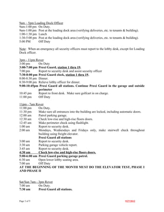 9am – 5pm Loading Dock Officer
9am-1:00 pm On Duty.
9am-1:00 pm Post at the loading dock area (verifying deliveries, etc. to tenants & building).
1:00-1:30 pm Lunch
1:30-5:00 pm Post at the loading dock area (verifying deliveries, etc. to tenants & building).
5:00 PM      Off Duty

Note: When an emergency all security officers must report to the lobby desk, except for Loading
Dock officer.

3pm - 11pm Rover
3:00 pm      On Duty
3:00-7:00 pm Proxi Guard, station 1 thru 19.
7:00 pm      Report to security desk and assist security officer
7:30-8:00 pm Proxi Guard clock, station 1 thru 19.
8:00-8:30 pm Dinner.
8:30-9:00 pm Relieve lobby officer for dinner.
9:00-10:45pm Proxi Guard all stations. Continue Proxi Guard in the garage and outside
             perimeter
10:45 pm     Report to front desk. Make sure golfcart in on charge.
11:00 pm     Off Duty

11pm - 7am Rover
11:00 pm     On Duty.
11:30 pm     Make sure all entrances into the building are locked, including automatic doors.
12:00 am     Patrol parking garage.
12:30 am     Check low-rise and high-rise floors doors.
12:45 am     Make perimeter check using flashlight.
1:00 am      Report to security desk.
2:00 am      Mondays, Wednesdays and Fridays only, make stairwell check throughout
             building using freight elevator.
             Proxi Guard all stations
3:00 am      Report to security desk.
3:30 am      Parking garage vehicle report.
3:45 am      Report to security desk.
4:30 am      Check low-rise and high-rise floors doors.
5:00-6:00 am Proxi Guard parking garage patrol.
6:30 am      Open lower lobby seating area.
7:00 am      Off Duty
AT THE BEGINNING OF THE MONTH MUST DO THE ELEVATOR TEST, PHASE I
AND PHASE II


Sat/Sun 7am - 3pm Rover
7:00 am       On Duty.
7:30 am       Proxi Guard all stations.


Page 3 of 5                                                                        9/27/2012
 