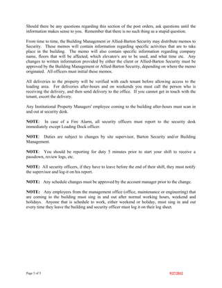 Should there be any questions regarding this section of the post orders, ask questions until the
information makes sense to you. Remember that there is no such thing as a stupid question.

From time to time, the Building Management or Allied-Barton Security may distribute memos to
Security. These memos will contain information regarding specific activities that are to take
place in the building. The memo will also contain specific information regarding company
name, floors that will be affected, which elevator/s are to be used, and what time etc. Any
changes to written information provided by either the client or Allied-Barton Security must be
approved by the Building Management or Allied-Barton Security, depending on where the memo
originated. All officers must initial these memos.

All deliveries to the property will be verified with each tenant before allowing access to the
loading area. For deliveries after-hours and on weekends you must call the person who is
receiving the delivery, and then send delivery to the office. If you cannot get in touch with the
tenant, escort the delivery.

Any Institutional Property Managers' employee coming to the building after-hours must scan in
and out at security desk.

NOTE: In case of a Fire Alarm, all security officers must report to the security desk
immediately except Loading Dock officer.

NOTE: Duties are subject to changes by site supervisor, Barton Security and/or Building
Management.

NOTE: You should be reporting for duty 5 minutes prior to start your shift to receive a
passdown, review logs, etc.

NOTE: All security officers, if they have to leave before the end of their shift, they must notify
the supervisor and log-it on his report.

NOTE: Any schedule changes must be approved by the account manager prior to the change.

NOTE: Any employees from the management office (office, maintenance or engineering) that
are coming to the building must sing in and out after normal working hours, weekend and
holidays. Anyone that is schedule to work, either weekend or holiday, must sing in and out
every time they leave the building and security officer must log it on their log sheet.




Page 5 of 5                                                                        9/27/2012
 