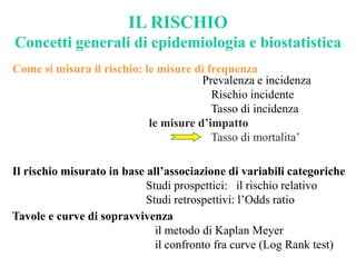 IL RISCHIO
Concetti generali di epidemiologia e biostatistica
Tavole e curve di sopravvivenza
il metodo di Kaplan Meyer
il confronto fra curve (Log Rank test)
Il rischio misurato in base all’associazione di variabili categoriche
Studi prospettici: il rischio relativo
Studi retrospettivi: l’Odds ratio
Come si misura il rischio: le misure di frequenza
Prevalenza e incidenza
Rischio incidente
Tasso di incidenza
le misure d’impatto
Tasso di mortalita’
 