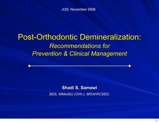 JOS, November 2006




Post-Orthodontic Demineralization:
        Recommendations for
   Prevention & Clinical Management




              Shadi S. Samawi
        BDS, MMedSci (Orth.), MOrthRCSED.




                                            1
 