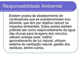 Responsabilidade Ambiental
Existem postos de abastecimento de
combustíveis que se autodenominam eco-
eficiente, que tem por objetivo reduzir os
impactos ambientais. Estes postos adotam
práticas tais como reaproveitamento da água
das chuvas para lavagens dos veículos,
utilizam energia solar, melhor
aproveitamento de luz natural, utilizam
sistema de ventilação natural, gestão dos
resíduos, dentre outros.
 