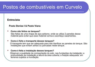 Postos de combustíveis em Curvelo
Entrevista
Posto Denise I & Posto Viana
 Como são feitos os tanques?
São feitos de uma chapa de aço-carbono, onde se utiliza 2 paredes desse
material para evitar que esse material corroa e aconteça vazamentos.
 Como é feito o transporte desses tanques?
O transporte tem que ser adequado para não danificar as paredes do tanque. São
instalações que evitam atritos ou pancadas neste tanque.
 Como é feita a instalação desses tanques?
Observar a qualidade da compactação do solo, nas fundações da instalação; a
profundidade da instalação e altura da área coberta; a fixação adequada, em
terrenos sujeitos a inundação.
 