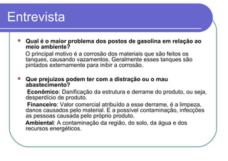 Entrevista
 Qual é o maior problema dos postos de gasolina em relação ao
meio ambiente?
O principal motivo é a corrosão dos materiais que são feitos os
tanques, causando vazamentos. Geralmente esses tanques são
pintados externamente para inibir a corrosão.
 Que prejuízos podem ter com a distração ou o mau
abastecimento?
Econômico: Danificação da estrutura e derrame do produto, ou seja,
desperdício de produto.
Financeiro: Valor comercial atribuído a esse derrame, é a limpeza,
danos causados pelo material. E a possível contaminação, infecções
as pessoas causada pelo próprio produto.
Ambiental: A contaminação da região, do solo, da água e dos
recursos energéticos.
 