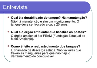 Entrevista
 Qual é a durabilidade do tanque? Há manutenção?
Não há manutenção e sim um monitoramento. O
tanque deve ser trocado a cada 20 anos.
 Qual é o órgão ambiental que fiscaliza os postos?
O órgão ambiental é o FEAM (Fundação Estadual do
Meio Ambiente).
 Como é feito o reabastecimento dos tanques?
É chamada de descarga selada. São válvulas que
travão as mangueiras para que não haja o
derramamento do combustível.
 