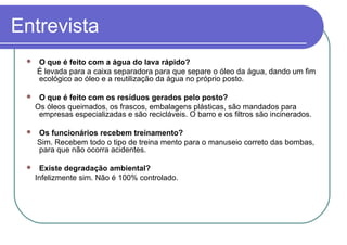 Entrevista
 O que é feito com a água do lava rápido?
É levada para a caixa separadora para que separe o óleo da água, dando um fim
ecológico ao óleo e a reutilização da água no próprio posto.
 O que é feito com os resíduos gerados pelo posto?
Os óleos queimados, os frascos, embalagens plásticas, são mandados para
empresas especializadas e são recicláveis. O barro e os filtros são incinerados.
 Os funcionários recebem treinamento?
Sim. Recebem todo o tipo de treina mento para o manuseio correto das bombas,
para que não ocorra acidentes.
 Existe degradação ambiental?
Infelizmente sim. Não é 100% controlado.
 