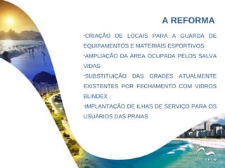 CRIAÇÃO DE LOCAIS PARA A GUARDA DE EQUIPAMENTOS E MATERIAIS ESPORTIVOS AMPLIAÇÃO DA ÁREA OCUPADA PELOS SALVA VIDAS SUBSTITUIÇÃO DAS GRADES ATUALMENTE EXISTENTES POR FECHAMENTO COM VIDROS BLINDEX IMPLANTAÇÃO DE ILHAS DE SERVIÇO PARA OS USUÁRIOS DAS PRAIAS A REFORMA 