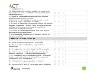 2
1.8-O layout do posto de trabalho é adequado (ex: equipamentos
incomodativos em frente ao trabalhador, elementos estruturais em
frente ao trabalhador)?
1.9-O posto de trabalho está dimensionado de modo a permitir
alterações, ajustamentos ou correcções?
1.10-O posto de trabalho está dimensionado de modo a permitir
mudanças de posição e movimentos de trabalho?
1.11-O posto de trabalho tem uma iluminação correcta, com contraste
adequado entre o ecrã e o ambiente (fontes de iluminação natural e
artificial), considerando as características do trabalho e as
necessidades visuais do trabalhador?
1.12-O posto de trabalho está instalado de forma a não provocar
encandeamentos e reflexos no visor?
1.13-As janelas estão equipadas com um dispositivo ajustável para
atenuar a luz natural?
2-A ORGANIZAÇÃO DO TRABALHO
2.1-O nível do ruído ambiental dificulta a comunicação?
2.2-O nível do ruído ambiental dificulta a capacidade de
concentração?
2.3-Os equipamentos informáticos são a principal fonte de ruído?
2.4-Existem no mesmo local de trabalho outras fontes de ruído
(telefone, impressoras, …) que perturbem os trabalhadores?
2.5-Os trabalhadores têm autonomia para organizar o seu posto de
trabalho (regular a intensidade do toque do telefone, instalar a
impressora em locais mais afastados, ….)?
2.6-É feito o controlo regular da qualidade do ar interior?
2.7-A temperatura (20º a 24º C) e a humidade relativa (40 a 60%)
 