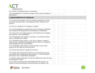 3
do ar criam um ambiente térmico confortável?
2.8-A velocidade do ar (não deve exceder 0,2m/s) gera situações de
desconforto?
3-EQUIPAMENTOS DE TRABALHO
3.1-O visor está colocado de forma correcta (perpendicular à fonte
natural de luz) para evitar o encandeamento e/ou reflexos de luz
natural?
3.2-O visor é regulável em inclinação e rotação?
3.3-As funcionalidades de ajustamento do visor relativas à definição
dos caracteres são adequadas às necessidades do trabalhador?
3.4-O visor tem uma imagem estável, sem fenómenos de cintilação,
sem reflexos e sem reverbações?
3.5-O trabalhador pode regular o contraste e a iluminância (brilho)
entre os caracteres e o fundo?
3.6-O trabalhador pode ajustar o visor para conseguir a distância
(olho–do visor: distância aconselhável de 50 a 70cm ) e o ângulo de
visão adequado às suas necessidades?
3.7-O trabalhador pode ajustar a altura de modo a que a parte
superior do visor fique ao nível dos olhos?
3.8-O porta documentos é regulável em altura?
3.9-O porta documentos pode colocar-se no mesmo plano do visor
(ou garantir que a distância dos documentos é > 70% da distância
olho-visor)? Tem a estabilidade necessária?
3.10-Existe espaço adequado na mesa de trabalho para permitir apoio
de antebraços e mãos?
3.11-A área da mesa permite combinações flexíveis do visor, do
teclado, do porta documentos, dos documentos, do telefone e de
 
