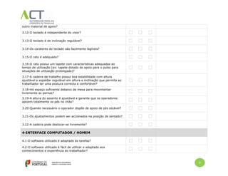 4
outro material de apoio?
3.12-O teclado é independente do visor?
3.13-O teclado é de inclinação regulável?
3.14-Os carateres do teclado são facilmente legíveis?
3.15-O rato é adequado?
3.16-O rato possui um tapete com características adequadas ao
tempo de utilização (ex: tapete dotado de apoio para o pulso para
situações de utilização prolongada)?
3.17-A cadeira de trabalho possui boa estabilidade com altura
ajustável e espaldar regulável em altura e inclinação que permita ao
trabalhador ter uma postura correcta e confortável?
3.18-Há espaço suficiente debaixo da mesa para movimentar
livremente as pernas?
3.19-A altura do assento é ajustável e garante que os operadores
apoiem totalmente os pés no chão?
3.20-Quando necessário o operador dispõe de apoio de pés estável?
3.21-Os ajustamentos podem ser accionados na posição de sentado?
3.22-A cadeira pode deslocar-se livremente?
4-INTERFACE COMPUTADOR / HOMEM
4.1-O software utilizado é adaptado às tarefas?
4.2-O software utilizado é fácil de utilizar e adaptado aos
conhecimentos e experiência do trabalhador?
 