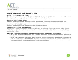 6
correcção (óculos)?
REQUISITOS LEGAIS APLICÁVEIS E/OU OUTROS
Decreto-Lei n.º 349/93 de 1 de outubro
Transpõe para a ordem jurídica interna a Directiva n.º 90/270/CEE, do Conselho, de 29 de Maio, relativa às prescrições mínimas
de segurança e de saúde respeitantes ao trabalho com equipamentos dotados de visor.
Portaria n.º 989/93 de 6 de outubro
Estabelece as prescrições mínimas de segurança e saúde respeitantes ao trabalho com equipamentos dotados de visor.
Portaria n.º 987/93 de 6 de outubro
Estabelece as prescrições mínimas de segurança e saúde nos locais de trabalho.
Decreto-Lei n.º 182/2006 de 6 de setembro
Transpõe para a ordem jurídica interna a Directiva n.º 2003/10/CE, do Parlamento Europeu e do Conselho, de 6 de fevereiro,
relativa às prescrições mínimas de segurança e de saúde em matéria de exposição dos trabalhadores aos riscos devidos aos
agentes físicos (ruído).
EN ISO 9241: Requisitos ergonómicos para o trabalho de escritório com terminais de visualização
 EN ISO 9241-4: Requisitos ergonómicos para o trabalho de escritório com terminais de visualização. Requisitos de
teclado.
 EN ISO 9241-5: Requisitos ergonómicos para o trabalho de escritório com terminais de visualização. Organização do
posto de trabalho e posturaEN ISO 9241-9: Requisitos ergonómicos para o trabalho de escritório com terminais de
visualização. Requisitos relativos a dispositivos de entrada que não teclados.
 