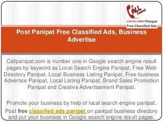 Callpanipat.com is number one in Google search engine result
pages by keyword as Local Search Engine Panipat, Free Web
Directory Panipat, Local Business Listing Panipat, Free business
Advertise Panipat, Local Listing Panipat, Brand Sales Promotion
Panipat and Creative Advertisement Panipat.
Promote your business by help of local search engine panipat.
Post free classified ads panipat on panipat business directory
and put your business in Google search engine result pages.
Post Panipat Free Classified Ads, Business
Advertise
 