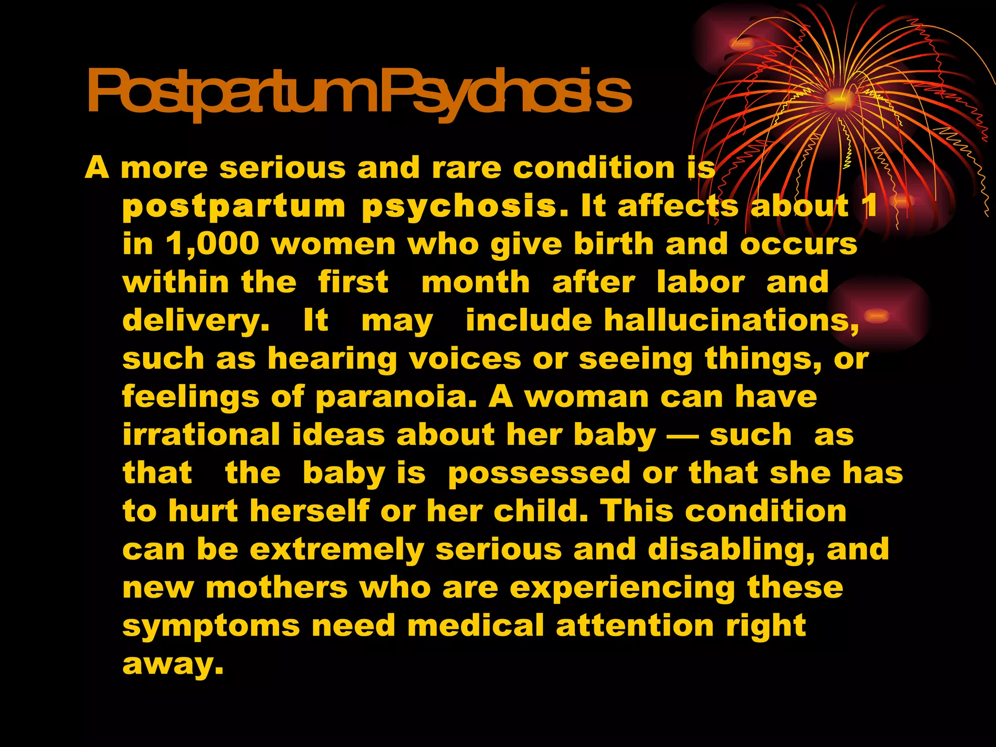 Postpartum Psychosis A more serious and rare condition is  postpartum psychosis . It affects about 1 in 1,000 women who give birth and occurs within the  first  month  after  labor  and  delivery.  It  may  include hallucinations, such as hearing voices or seeing things, or feelings of paranoia. A woman can have  irrational ideas about her baby — such  as  that  the  baby is  possessed or that she has to hurt herself or her child. This condition can be extremely serious and disabling, and new mothers who are experiencing these symptoms need medical attention right away. 