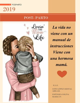 1 POSPARTO
2019
E.L.E.
COTO LÓPEZ CRISTAL
ABIGAIL
ESPINOZA COLINA
MARILYN
POST- PARTO
La vida no
viene con un
manual de
instrucciones
Viene con
una hermosa
mamá.
 