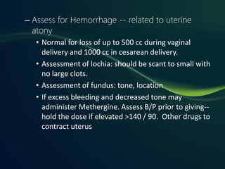 – Assess for Hemorrhage -- related to uterine
  atony
   • Normal for loss of up to 500 cc during vaginal
     delivery and 1000 cc in cesarean delivery.
   • Assessment of lochia: should be scant to small with
     no large clots.
   • Assessment of fundus: tone, location
   • If excess bleeding and decreased tone may
     administer Methergine. Assess B/P prior to giving--
     hold the dose if elevated >140 / 90. Other drugs to
     contract uterus
 