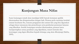 Kunjungan Masa Nifas
Suatu kunjungan rumah akan mendapat lebih banyak kemajuan apabila
direncanakan dan diorganisasikan dengan baik. Perawat perlu meninjau kembali
catatan kesehatan ibu, rencana pengajaran dan catatan lain yang bisa digunakan
sebagai dasar wawancara dan pemeriksaan serta pemberian perawatan lanjutan
yang diberikan. Setelah kunjungan tersebut direncanakan, perawat harus
mempersiapkan semua peralatan yang diperlukan, materi instruksi dan
keterangan yang dapat diberikan kepada keluarga yang akan dikunjungi (Saleha,
2009).
 