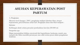 ASUHAN KEPERAWATAN POST
PARTUM
A. Pengkajian
Menurut teori doenges ( 2001 ) pengkajian meliputi identitas klien, riwayat
keperawatan, pola kebiasaan sehari-hari. Pengkajian dasar data klien meliputi :
Sirkulasi
Kehilangan darah selama prosedur pembedahan kira-kira 600-800 ml.
Integeritas ego
Dapat menunjukkan labilitas emosional dari kegembiraan, ketakutan, marah, atau
menarik diri. Klien memiliki pertanyaan atau salah terima pesan dalam pengalaman
kelahiran.
 