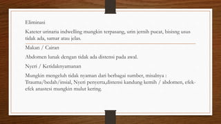 Eliminasi
Kateter urinaria indwelling mungkin terpasang, urin jernih pucat, bisisng usus
tidak ada, samar atau jelas.
Makan / Cairan
Abdomen lunak dengan tidak ada distensi pada awal.
Nyeri / Ketidaknyamanan
Mungkin mengeluh tidak nyaman dari berbagai sumber, misalnya :
Trauma/bedah/insial, Nyeri penyerta,distensi kandung kemih / abdomen, efek-
efek anastesi mungkin mulut kering.
 
