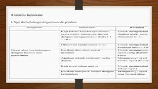 D. Intervensi Keperawatan
1. Nyeri akut berhubungan dengan trauma dan persalinan
Diagnosa Intervensi Rasional
Nyeri akut berhubungan
dengan trauma dan
persalinan
1. Kaji lokasi ketidaknyamanan,
skala nyeri, intensitas, durasi
dengan menggunakan skala ( 1
– 10 ).
1. Untuk mengetahui
tingkat nyeri yang
dirasakan klien.
2. Observasi tanda-tanda vital. 2. Untuk mengetahui
keadaan umum klien
3. Berikan dan ubah posisi
nyaman.
3. Untuk mengurangi
nyeri yang dialami
klien
4. Ajarkan teknik relaksasi nafas
dalam.
4. Mengurangi nyeri
ketika nyeri dirasakan
5. Kaji nyeri tekan uterus 5. Untuk mengetahui
lokasi nyeri
6. Berikan analgetik sesuai dengan
kebutuhan
6. Mengurangi nyeri dari
segi farmakologi
 
