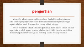 pengertian
Masa nifas adalah masa sesudah persalinan dan kelahiran bayi, plasenta,
serta selaput yang diperlukan untuk memulihkan kembali organ kandungan
seperti sebelum hamil dengan waktu kurang lebih 6 minggu.
Proses ini dimulai setelah selesainya persalinan dan berakhir setelah alat-alat
reproduksi kembali seperti keadaan sebelum hamil/tidak hamil sebagai akibat
dari adanya perubahan fisiologi dan psikologi karena proses persalinan
 