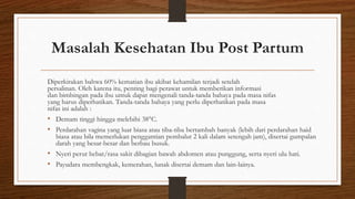 Masalah Kesehatan Ibu Post Partum
Diperkirakan bahwa 60% kematian ibu akibat kehamilan terjadi setelah
persalinan. Oleh karena itu, penting bagi perawat untuk memberikan informasi
dan bimbingan pada ibu untuk dapat mengenali tanda-tanda bahaya pada masa nifas
yang harus diperhatikan. Tanda-tanda bahaya yang perlu diperhatikan pada masa
nifas ini adalah :
• Demam tinggi hingga melebihi 38°C.
• Perdarahan vagina yang luar biasa atau tiba-tiba bertambah banyak (lebih dari perdarahan haid
biasa atau bila memerlukan penggantian pembalut 2 kali dalam setengah jam), disertai gumpalan
darah yang besar-besar dan berbau busuk.
• Nyeri perut hebat/rasa sakit dibagian bawah abdomen atau punggung, serta nyeri ulu hati.
• Payudara membengkak, kemerahan, lunak disertai demam dan lain-lainya.
 