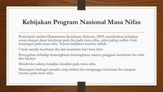 Kebijakan Program Nasional Masa Nifas
Pemerintah melalui Departemen Kesehatan (Suherni, 2009) memberikan kebijakan
sesuai dengan dasar kesehatan pada ibu pada masa nifas, yakni paling sedikit 4 kali
kunjungan pada masa nifas. Tujuan kebijakan tersebut adalah :
Untuk menilai kesehatan ibu dan kesehatan bayi baru lahir.
Pencegahan terhadap kemungkinan-kemungkinan adanya gangguan kesehatan ibu nifas
dan bayinya
Mendeteksi adanya kejadian-kejadian pada masa nifas.
Menangani berbagai masalah yang timbul dan menganggu kesehatan ibu maupun
bayinya pada masa nifas.
 