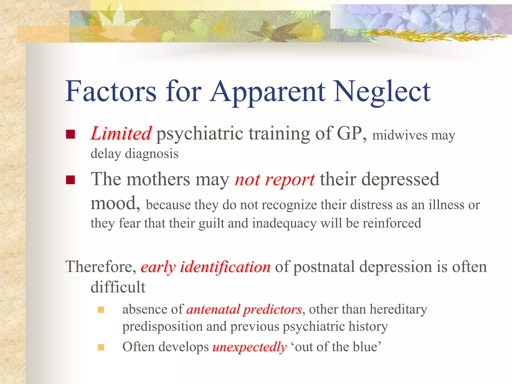 Factors for Apparent Neglect
 LimitedLimited psychiatric training of GP, midwives may
delay diagnosis
 The mothers may not report their depressed
mood, because they do not recognize their distress as an illness or
they fear that their guilt and inadequacy will be reinforced
Therefore, early identificationearly identification of postnatal depression is often
difficult
 absence of antenatal predictorsantenatal predictors, other than hereditary
predisposition and previous psychiatric history
 Often develops unexpectedlyunexpectedly ‘out of the blue’
 