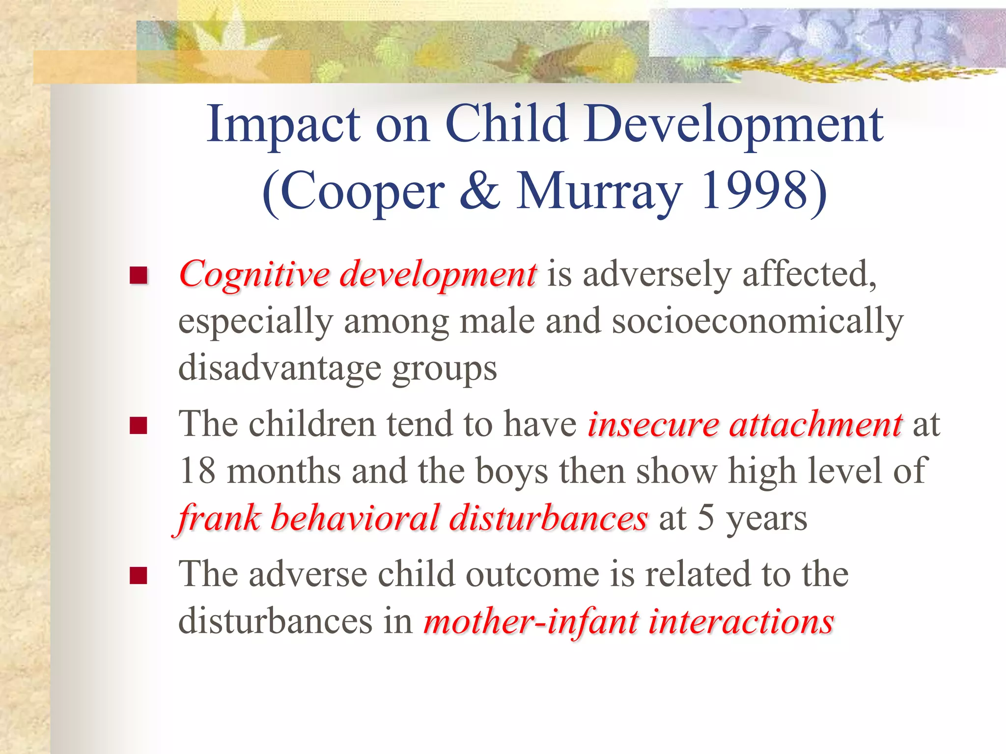 Impact on Child Development
(Cooper & Murray 1998)
 Cognitive developmentCognitive development is adversely affected,
especially among male and socioeconomically
disadvantage groups
 The children tend to have insecure attachmentinsecure attachment at
18 months and the boys then show high level of
frank behavioral disturbancesfrank behavioral disturbances at 5 years
 The adverse child outcome is related to the
disturbances in mother-infant interactionsmother-infant interactions
 