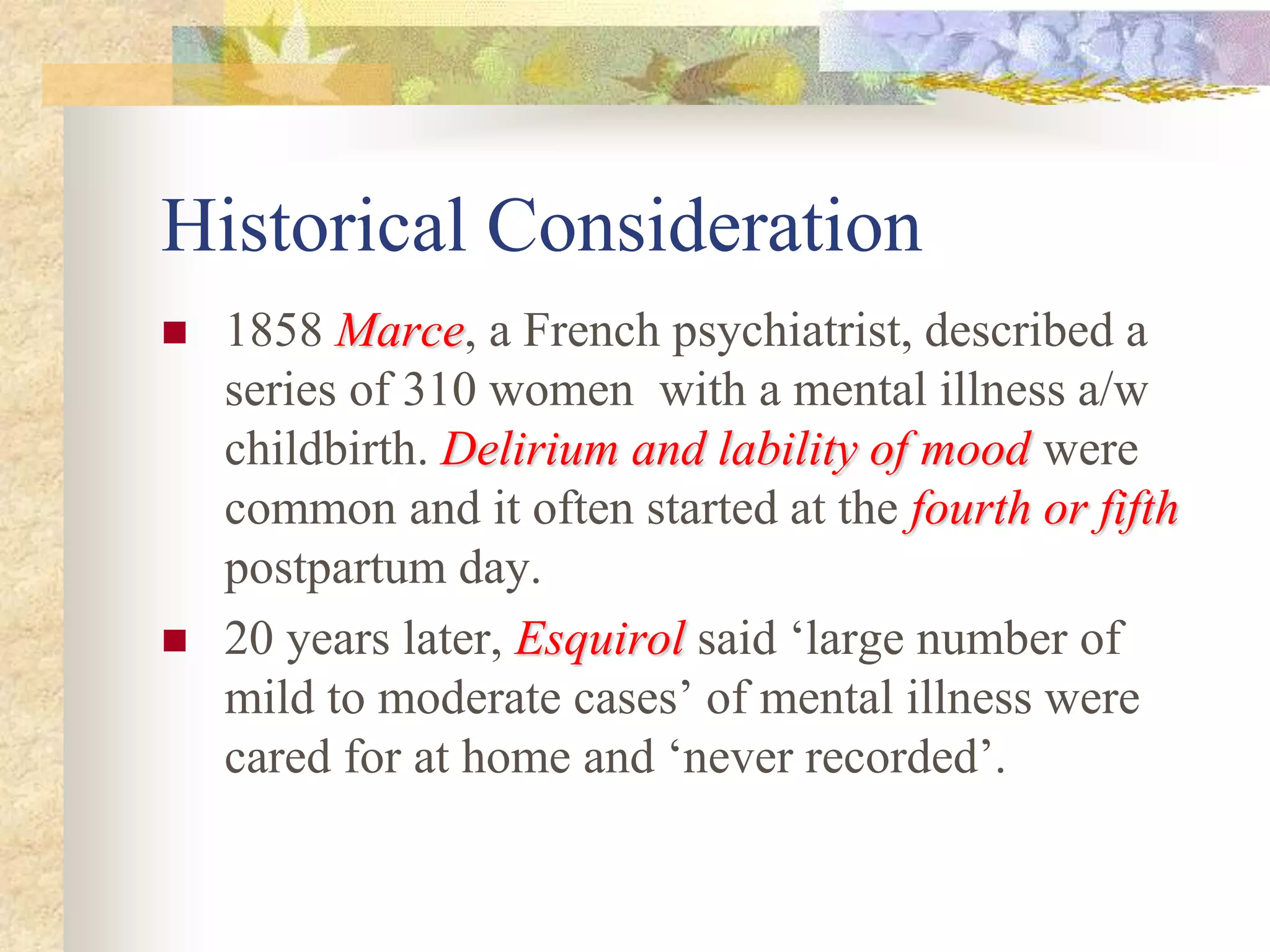 Historical Consideration
 1858 MarceMarce, a French psychiatrist, described a
series of 310 women with a mental illness a/w
childbirth. Delirium and lability of moodDelirium and lability of mood were
common and it often started at the fourth or fifthfourth or fifth
postpartum day.
 20 years later, EsquirolEsquirol said ‘large number of
mild to moderate cases’ of mental illness were
cared for at home and ‘never recorded’.
 