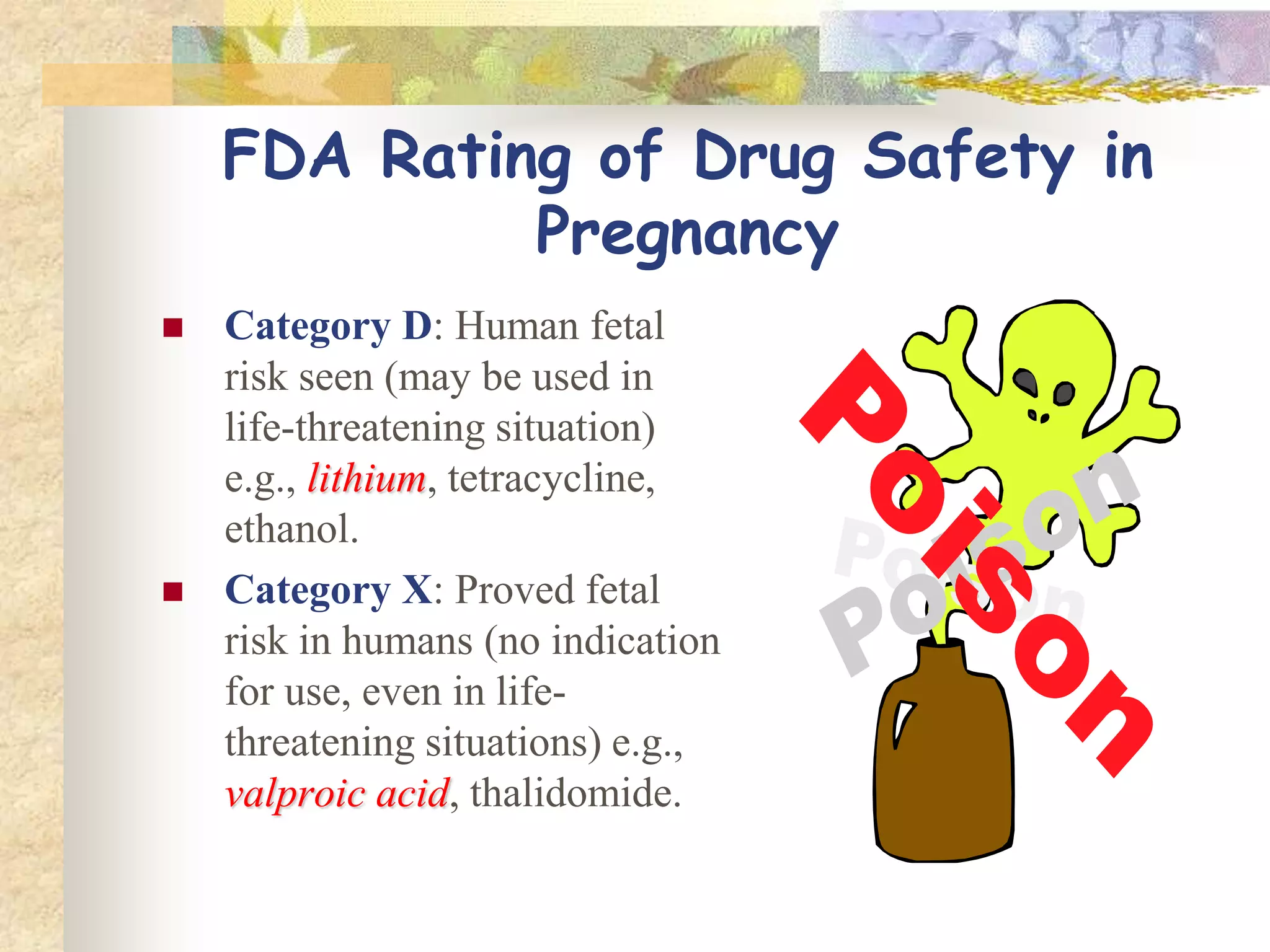 FDA Rating of Drug
Safety in Pregnancy
 Category D: Human fetal
risk seen (may be used in
life-threatening situation)
e.g., lithiumlithium, tetracycline,
ethanol.
 Category X: Proved fetal
risk in humans (no indication
for use, even in life-
threatening situations) e.g.,
valproic acidvalproic acid, thalidomide.
 