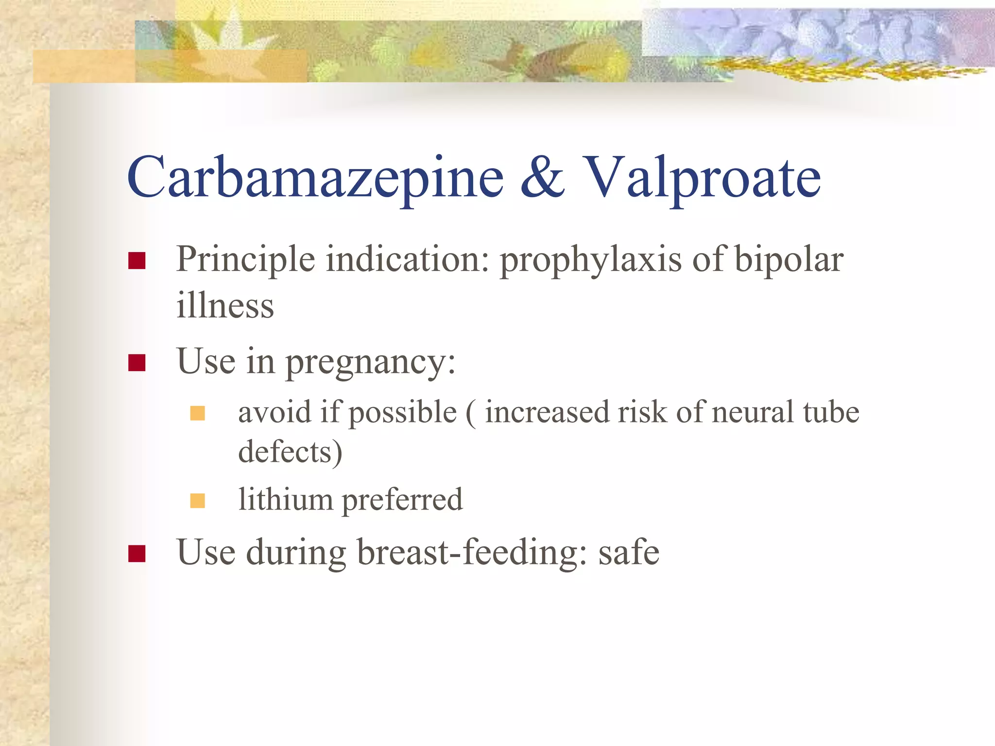 Carbamazepine & Valproate
 Principle indication: prophylaxis of bipolar
illness
 Use in pregnancy:
 avoid if possible ( increased risk of neural tube
defects)
 lithium preferred
 Use during breast-feeding: safe
 