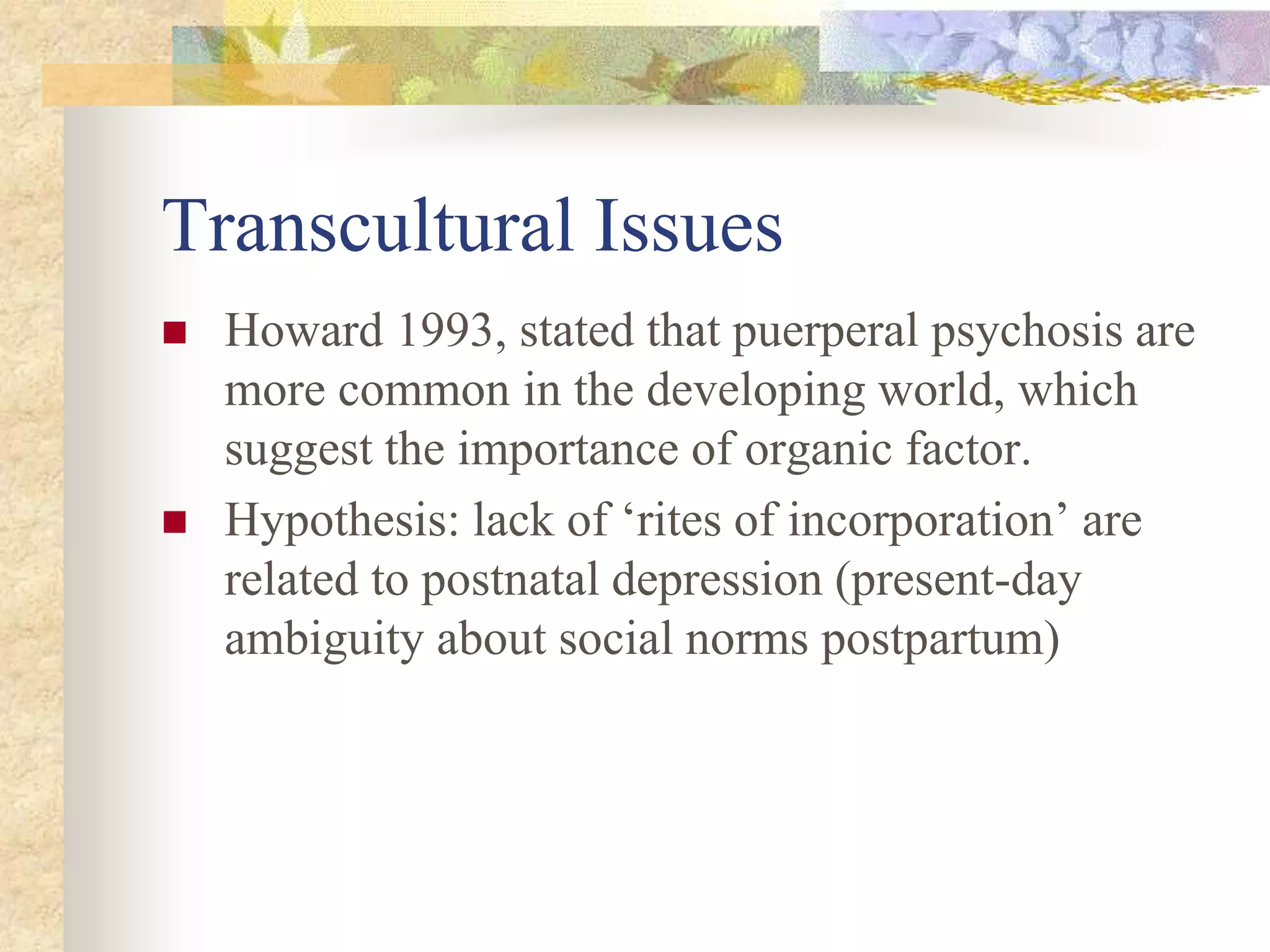 Transcultural Issues
 Howard 1993, stated that puerperal psychosis are
more common in the developing world, which
suggest the importance of organic factor.
 Hypothesis: lack of ‘rites of incorporation’ are
related to postnatal depression (present-day
ambiguity about social norms postpartum)
 