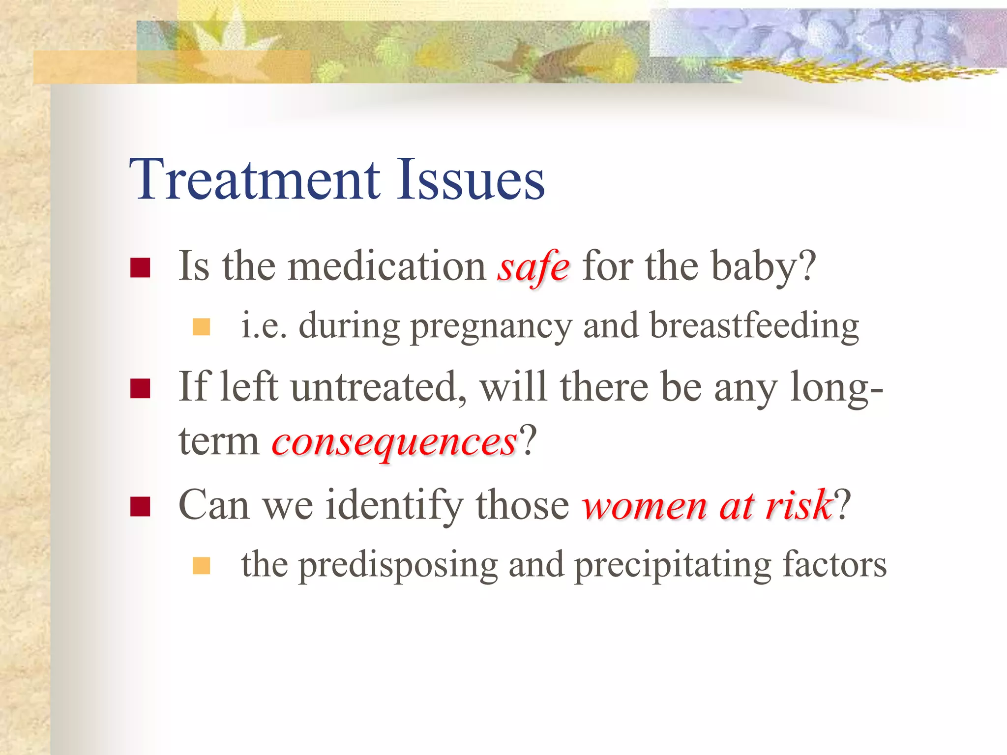 Treatment Issues
 Is the medication safesafe for the baby?
 i.e. during pregnancy and breastfeeding
 If left untreated, will there be any long-
term consequencesconsequences?
 Can we identify those women at riskwomen at risk?
 the predisposing and precipitating factors
 