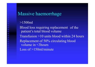 Massive haemorrhage
>1500ml
Blood loss requiring replacement
patient’s total blood volume
of the
Transfusion >10 units blood within 24 hours
Replacement of 50% circulating blood
volume in <3hours
Loss of >150ml/minute
 