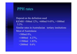 PPH rates
Depend on the definition used
KEMH >500ml 12%, >600ml 9.45%, >1000ml
5.5%
Similar rates in Australasian
Most of Australasia:
>500ml 8%,
tertiary institutions
>1000ml
>1500ml
>2000ml
4.27%,
1.83%,
0.6%
 