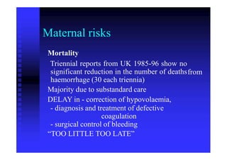 Maternal risks
Mortality
Triennial reports from UK 1985-96 show no
significant reduction in the number of deaths
haemorrhage (30 each triennia)
Majority due to substandard care
DELAY in - correction of hypovolaemia,
- diagnosis and treatment of defective
coagulation
- surgical control of bleeding
“TOO LITTLE TOO LATE”
from
 