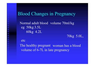 Blood Changes in Pregnancy
Normal adult blood
eg 50kg 3.5L
volume 70ml/kg
60kg 4.2L
70kg 5.0L,
etc
The healthy pregnant woman has a blood
volume of 6-7L in late pregnancy
 
