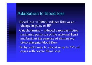 Adaptation to blood loss
Blood loss <1000ml induces little or no
change in pulse or BP
Catecholamine – induced vasoconstriction
maintains perfusion of the maternal heart
and brain at the expense of diminished
utero-placental blood flow
Tachycardia may be absent in up to 25% of
cases with severe blood loss.
 