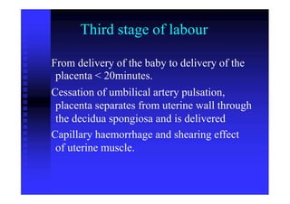 Third stage of labour
From delivery of the baby to delivery of the
placenta < 20minutes.
Cessation of umbilical artery pulsation,
placenta separates from uterine wall through
the decidua spongiosa and is delivered
Capillary haemorrhage and shearing effect
of uterine muscle.
 