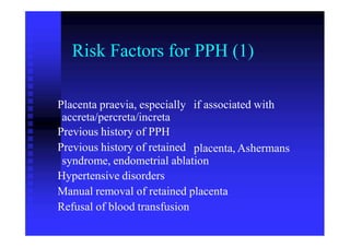 Risk Factors for PPH (1)
Placenta praevia, especially
accreta/percreta/increta
Previous history of PPH
Previous history of retained
if associated with
placenta, Ashermans
syndrome, endometrial ablation
Hypertensive disorders
Manual removal of retained placenta
Refusal of blood transfusion
 