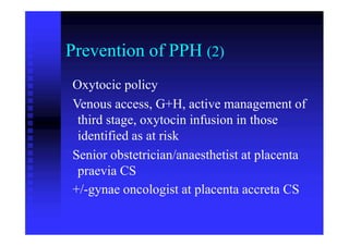 Prevention of PPH (2)
Oxytocic policy
Venous access, G+H, active management of
third stage, oxytocin infusion in those
identified as at risk
Senior obstetrician/anaesthetist at placenta
praevia CS
+/-gynae oncologist at placenta accreta CS
 