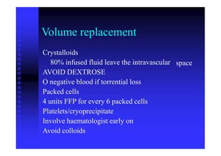 Volume replacement
Crystalloids
80% infused fluid leave the intravascular
AVOID DEXTROSE
O negative blood if torrential loss
Packed cells
4 units FFP for every 6 packed cells
Platelets/cryoprecipitate
Involve haematologist early on
Avoid colloids
space
 