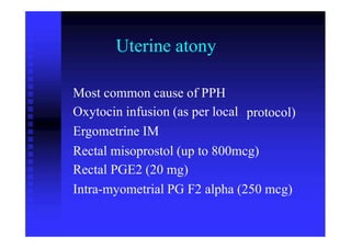 Uterine atony
Most common cause of PPH
Oxytocin infusion (as per local
Ergometrine IM
protocol)
Rectal misoprostol (up to 800mcg)
Rectal PGE2 (20 mg)
Intra-myometrial PG F2 alpha (250 mcg)
 