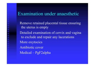 Examination under anaesthetic
Remove retained placental tissue ensuring
the uterus is empty
Detailed examination of cervix and vagina
to exclude and repair any lacerations
More oxytocics
Antibiotic cover
Medical – PgF2alpha
 