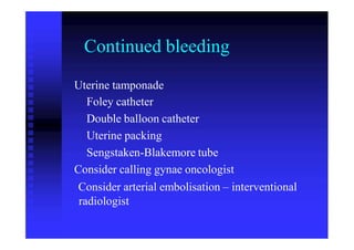 Continued bleeding
Uterine tamponade
Foley catheter
Double balloon catheter
Uterine packing
Sengstaken-Blakemore tube
Consider calling gynae oncologist
Consider arterial embolisation – interventional
radiologist
 