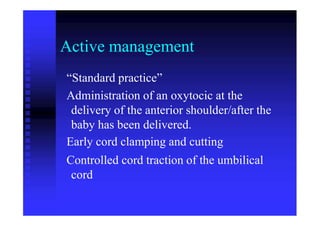 Active management
“Standard practice”
Administration of an oxytocic at the
delivery of the anterior shoulder/after the
baby has been delivered.
Early cord clamping and cutting
Controlled cord traction of the umbilical
cord
 
