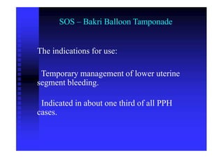 SOS – Bakri Balloon Tamponade
The indications for use:
Temporary management of lower uterine
segment bleeding.
Indicated in about one third of all PPH
cases.
 