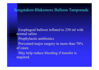 Sengstaken-Blakemore Balloon Tamponade
Esophageal balloon inflated to 250 ml with
normal saline
Prophylactic antibiotics
Prevented major surgery in more than 70%
of cases
May help reduce bleeding if transfer is
required.
 