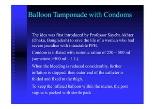 Balloon Tamponade with Condoms
The idea was first introduced by Professor Sayeba Akhter
(Dhaka, Bangladesh) to save the life of a woman who had
severe jaundice with intractable PPH.
Condom is inflated with isotonic saline of 250 – 500 ml
(sometime >500 ml – 1 L)
When the bleeding is reduced considerably, further
inflation is stopped. then outer end of the catheter is
folded and fixed to the thigh.
To keep the inflated balloon within the uterus, the post
vagina is packed with sterile pack
 