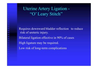 Uterine Artery Ligation -
“O’ Leary Stitch”
Requires downward bladder reflection
risk of ureteric injury.
to reduce
Bilateral ligation effective in 90% of cases
High ligature may be required.
Low risk of long-term complications
 